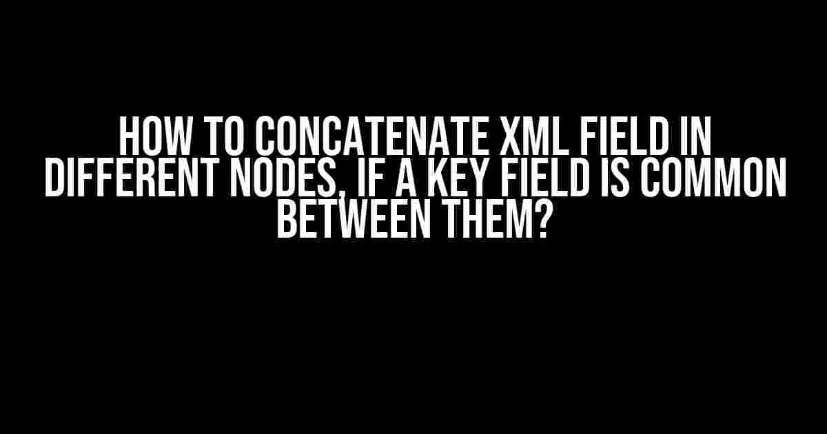 How to Concatenate XML Field in Different Nodes, if a Key Field is Common Between Them?