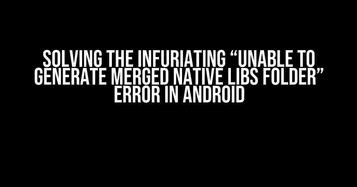 Solving the Infuriating “Unable to Generate Merged Native Libs Folder” Error in Android